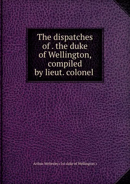 Обложка книги The dispatches of . the duke of Wellington, compiled by lieut. colonel ., Arthur Wellesley Wellington