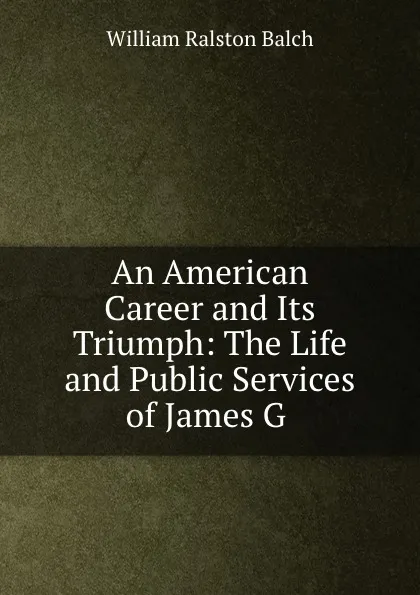 Обложка книги An American Career and Its Triumph: The Life and Public Services of James G ., William Ralston Balch