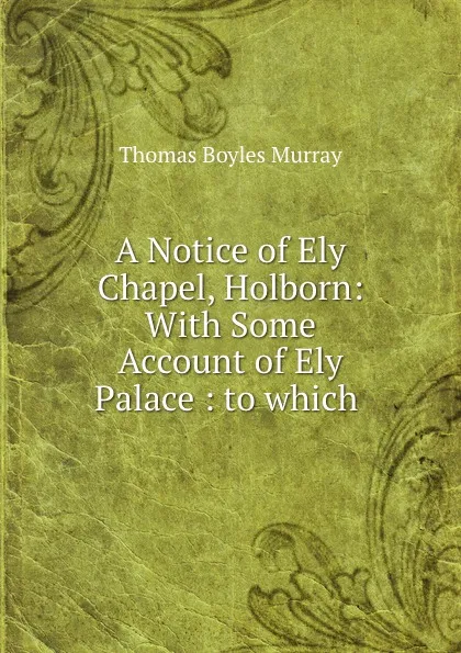 Обложка книги A Notice of Ely Chapel, Holborn: With Some Account of Ely Palace : to which ., Thomas Boyles Murray