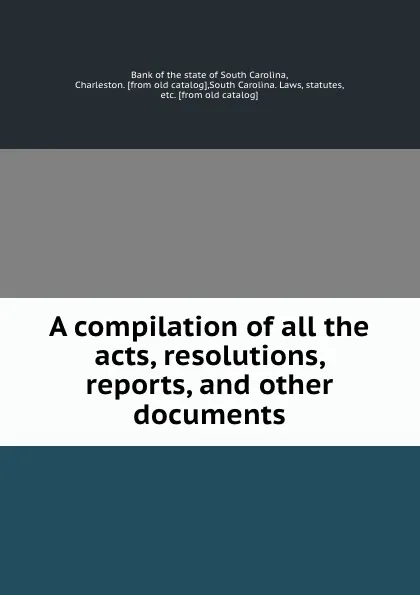 Обложка книги A compilation of all the acts, resolutions, reports, and other documents, Bank of the state of South Carolina