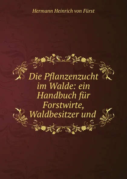 Обложка книги Die Pflanzenzucht im Walde: ein Handbuch fur Forstwirte, Waldbesitzer und ., Hermann Heinrich von Fürst