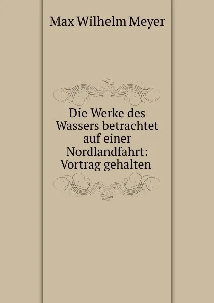 Обложка книги Die Werke des Wassers betrachtet auf einer Nordlandfahrt: Vortrag gehalten ., Max Wilhelm Meyer