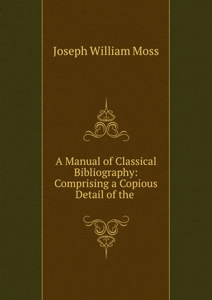 Обложка книги A Manual of Classical Bibliography: Comprising a Copious Detail of the ., Joseph William Moss