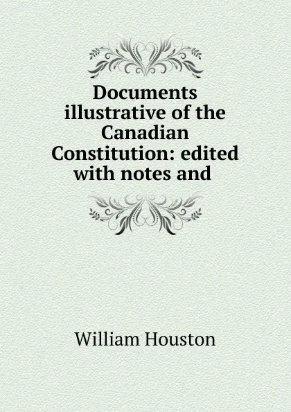 Обложка книги Documents illustrative of the Canadian Constitution: edited with notes and ., William Houston