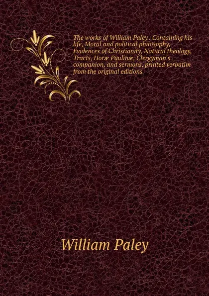 Обложка книги The works of William Paley . Containing his life, Moral and political philosophy, Evidences of Christianity, Natural theology, Tracts, Horae Paulinae, Clergyman.s companion, and sermons, printed verbatim from the original editions, William Paley