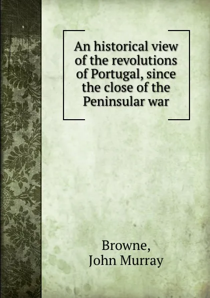 Обложка книги An historical view of the revolutions of Portugal, since the close of the Peninsular war, John Murray Browne