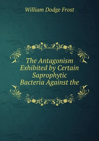 Обложка книги The Antagonism Exhibited by Certain Saprophytic Bacteria Against the ., William Dodge Frost