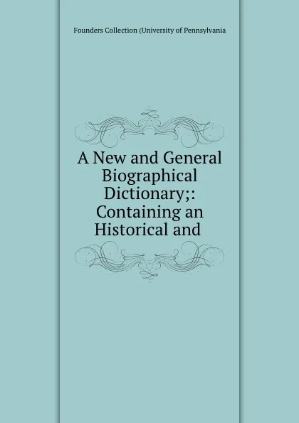 Обложка книги A New and General Biographical Dictionary;: Containing an Historical and ., Founders Collection University of Pennsylvania