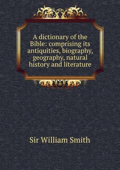 Обложка книги A dictionary of the Bible: comprising its antiquities, biography, geography, natural history and literature, Smith William