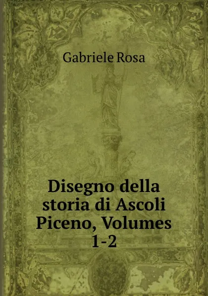 Обложка книги Disegno della storia di Ascoli Piceno, Volumes 1-2, Gabriele Rosa