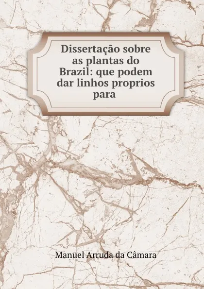 Обложка книги Dissertacao sobre as plantas do Brazil: que podem dar linhos proprios para ., Manuel Arruda da Câmara