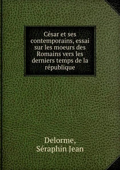 Обложка книги Cesar et ses contemporains, essai sur les moeurs des Romains vers les derniers temps de la republique, Séraphin Jean Delorme