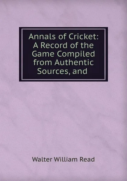 Обложка книги Annals of Cricket: A Record of the Game Compiled from Authentic Sources, and ., Walter William Read