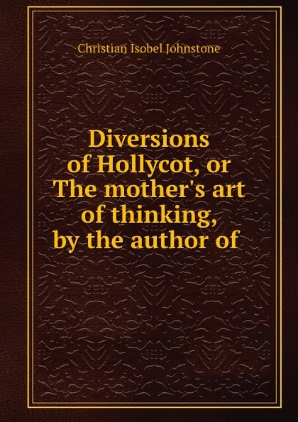 Обложка книги Diversions of Hollycot, or The mother.s art of thinking, by the author of ., Christian Isobel Johnstone