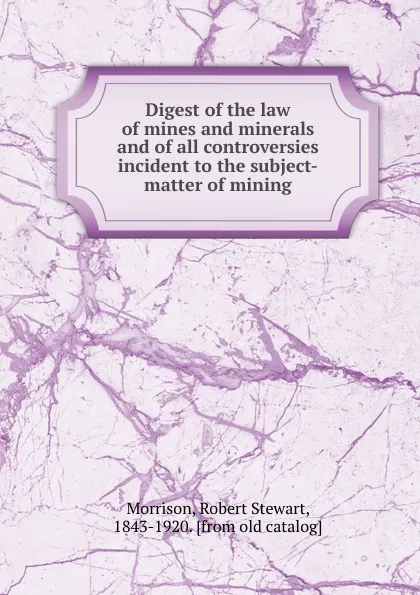Обложка книги Digest of the law of mines and minerals and of all controversies incident to the subject-matter of mining, Robert Stewart Morrison