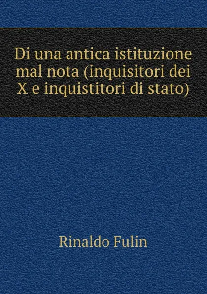 Обложка книги Di una antica istituzione mal nota (inquisitori dei X e inquistitori di stato), Rinaldo Fulin