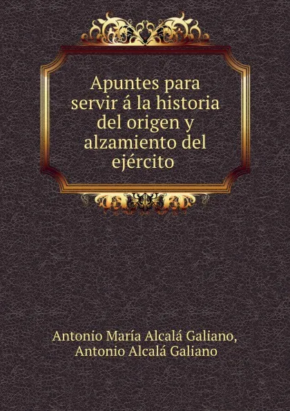 Обложка книги Apuntes para servir a la historia del origen y alzamiento del ejercito ., Antonio María Alcalá Galiano