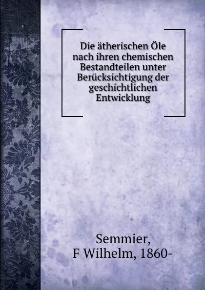 Обложка книги Die atherischen Ole nach ihren chemischen Bestandteilen unter Berucksichtigung der geschichtlichen Entwicklung, F. Wilhelm Semmier