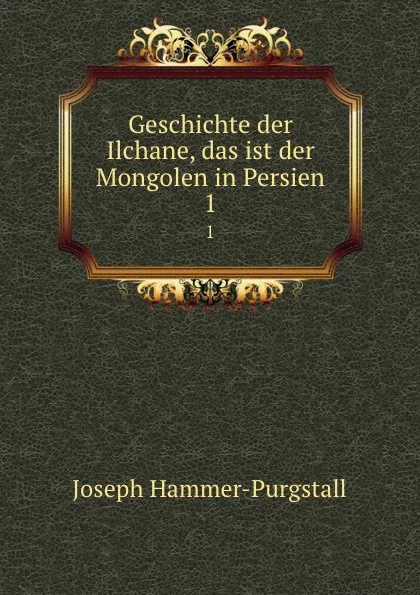 Обложка книги Geschichte der Ilchane, das ist der Mongolen in Persien. 1, Hammer-Purgstall Joseph