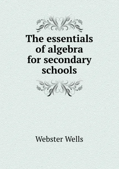 Обложка книги The essentials of algebra for secondary schools, Webster Wells