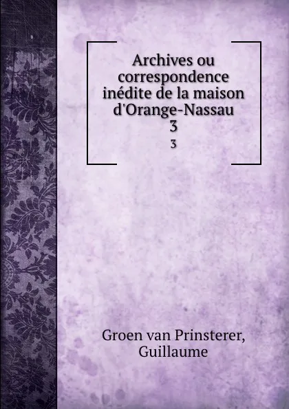 Обложка книги Archives ou correspondence inedite de la maison d.Orange-Nassau. 3, Guillaume Groen van Prinsterer