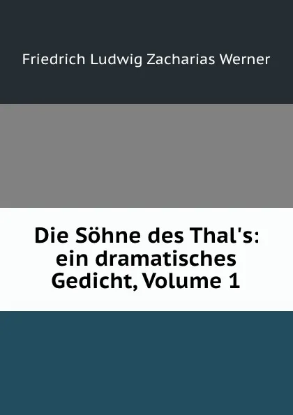 Обложка книги Die Sohne des Thal.s: ein dramatisches Gedicht, Volume 1, Friedrich Ludwig Zacharias Werner