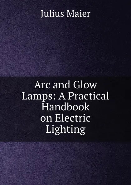 Обложка книги Arc and Glow Lamps: A Practical Handbook on Electric Lighting, Julius Maier