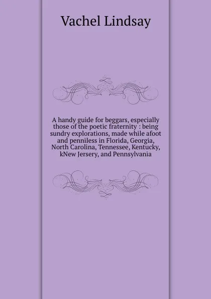 Обложка книги A handy guide for beggars, especially those of the poetic fraternity : being sundry explorations, made while afoot and penniless in Florida, Georgia, North Carolina, Tennessee, Kentucky, kNew Jersery, and Pennsylvania, Lindsay Vachel