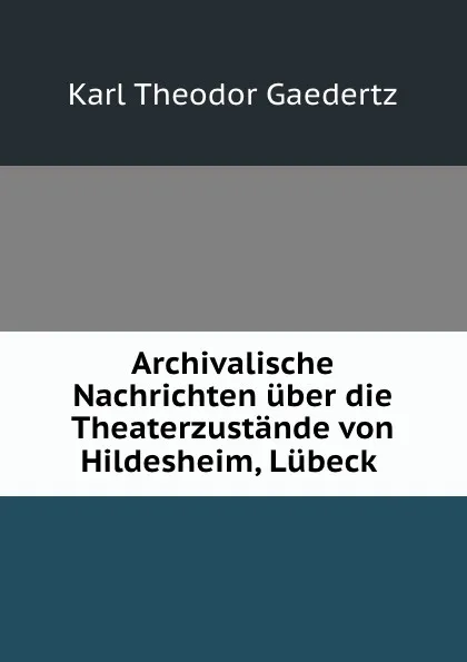 Обложка книги Archivalische Nachrichten uber die Theaterzustande von Hildesheim, Lubeck ., Karl Theodor Gaedertz
