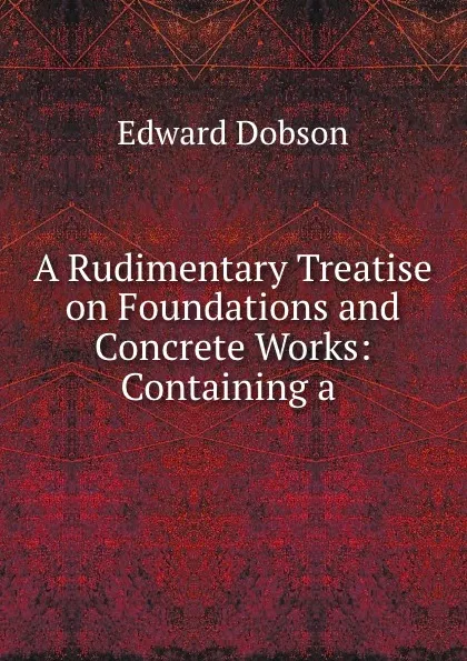 Обложка книги A Rudimentary Treatise on Foundations and Concrete Works: Containing a ., Edward Dobson