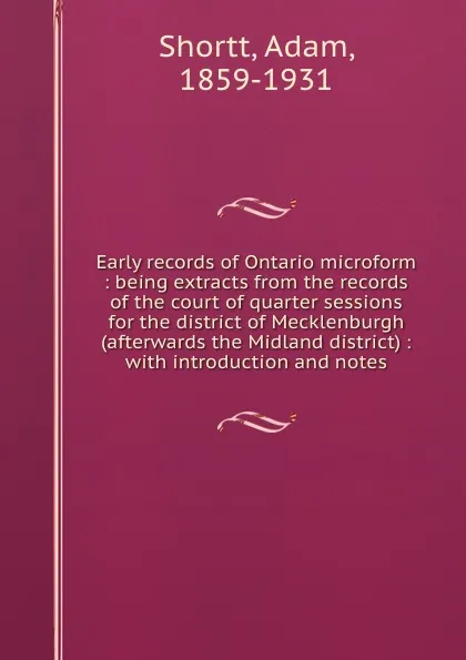 Обложка книги Early records of Ontario microform : being extracts from the records of the court of quarter sessions for the district of Mecklenburgh (afterwards the Midland district) : with introduction and notes, Adam Shortt