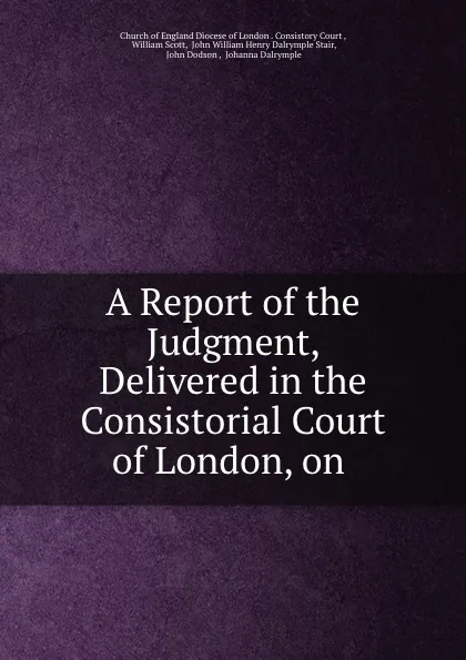 Обложка книги A Report of the Judgment, Delivered in the Consistorial Court of London, on ., William Scott