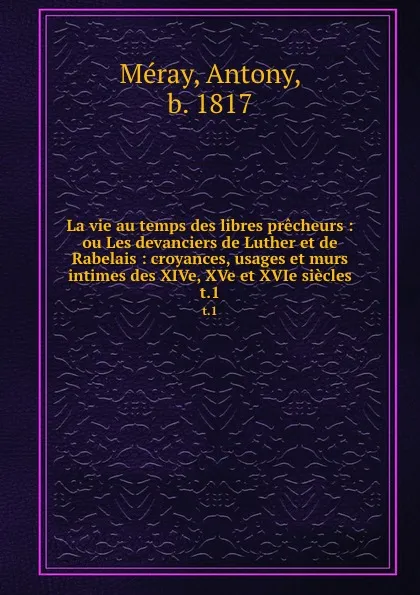 Обложка книги La vie au temps des libres precheurs : ou Les devanciers de Luther et de Rabelais : croyances, usages et murs intimes des XIVe, XVe et XVIe siecles. t.1, Antony Méray