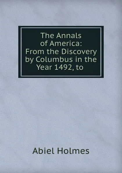 Обложка книги The Annals of America: From the Discovery by Columbus in the Year 1492, to ., Abiel Holmes