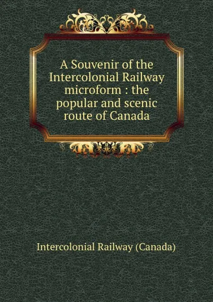 Обложка книги A Souvenir of the Intercolonial Railway microform : the popular and scenic route of Canada, Intercolonial Railway Canada