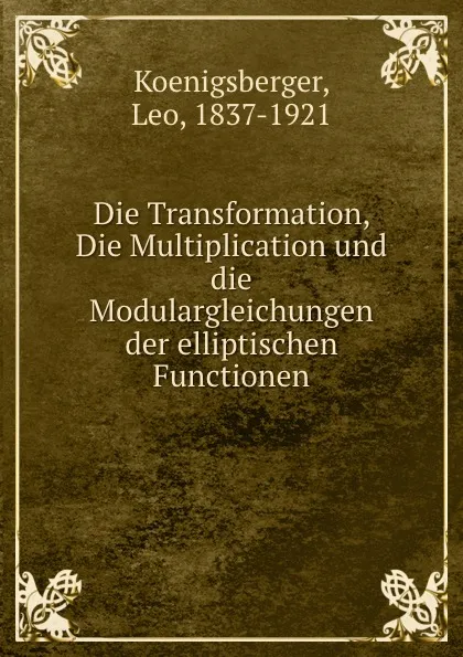 Обложка книги Die Transformation, Die Multiplication und die Modulargleichungen der elliptischen Functionen, Leo Koenigsberger