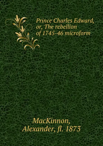 Обложка книги Prince Charles Edward, or, The rebellion of 1745-46 microform, Alexander MacKinnon