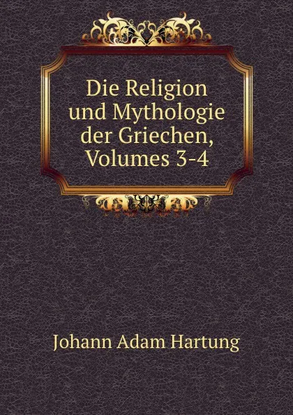 Обложка книги Die Religion und Mythologie der Griechen, Volumes 3-4, Johann Adam Hartung