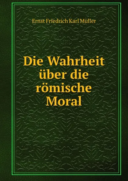 Обложка книги Die Wahrheit uber die romische Moral, Ernst Friedrich Karl Müller