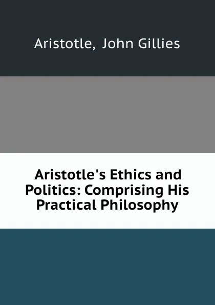 Обложка книги Aristotle.s Ethics and Politics: Comprising His Practical Philosophy, John Gillies Aristotle