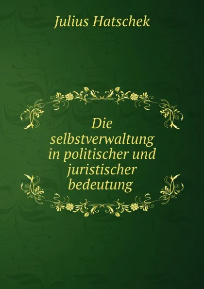 Обложка книги Die selbstverwaltung in politischer und juristischer bedeutung ., Julius Hatschek