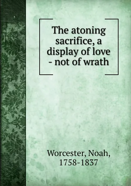 Обложка книги The atoning sacrifice, a display of love - not of wrath, Noah Worcester