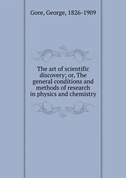 Обложка книги The art of scientific discovery; or, The general conditions and methods of research in physics and chemistry, George Gore