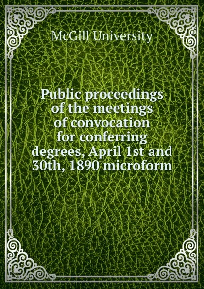 Обложка книги Public proceedings of the meetings of convocation for conferring degrees, April 1st and 30th, 1890 microform, McGill University