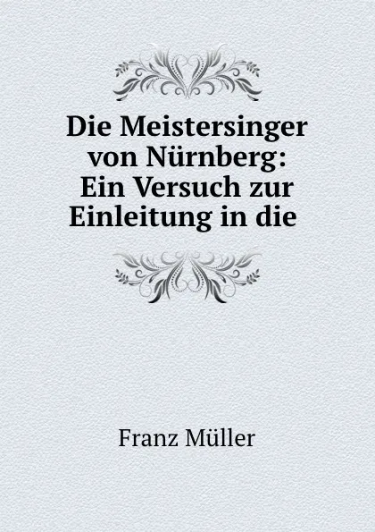 Обложка книги Die Meistersinger von Nurnberg: Ein Versuch zur Einleitung in die ., Franz Müller