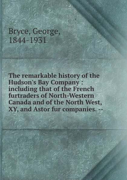 Обложка книги The remarkable history of the Hudson.s Bay Company : including that of the French furtraders of North-Western Canada and of the North West, XY, and Astor fur companies. --, George Bryce