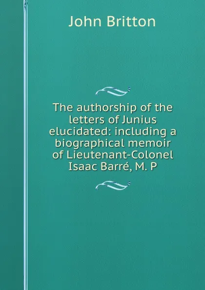 Обложка книги The authorship of the letters of Junius elucidated: including a biographical memoir of Lieutenant-Colonel Isaac Barre, M. P, John Britton