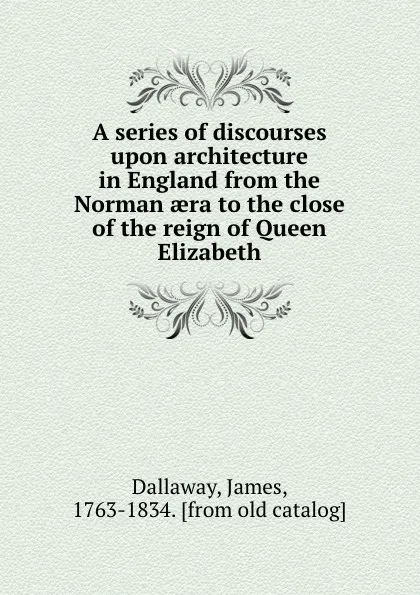 Обложка книги A series of discourses upon architecture in England from the Norman aera to the close of the reign of Queen Elizabeth, James Dallaway