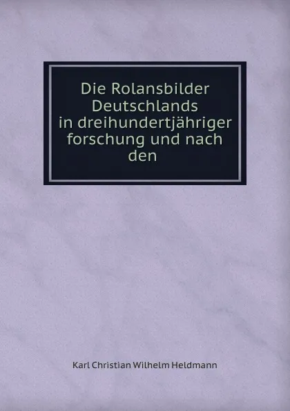 Обложка книги Die Rolansbilder Deutschlands in dreihundertjahriger forschung und nach den ., Karl Christian Wilhelm Heldmann