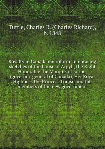 Обложка книги Royalty in Canada microform : embracing sketches of the house of Argyll, the Right Honorable the Marquis of Lorne, (governor-general of Canada), Her Royal Highness the Princess Louise and the members of the new government, Charles Richard Tuttle